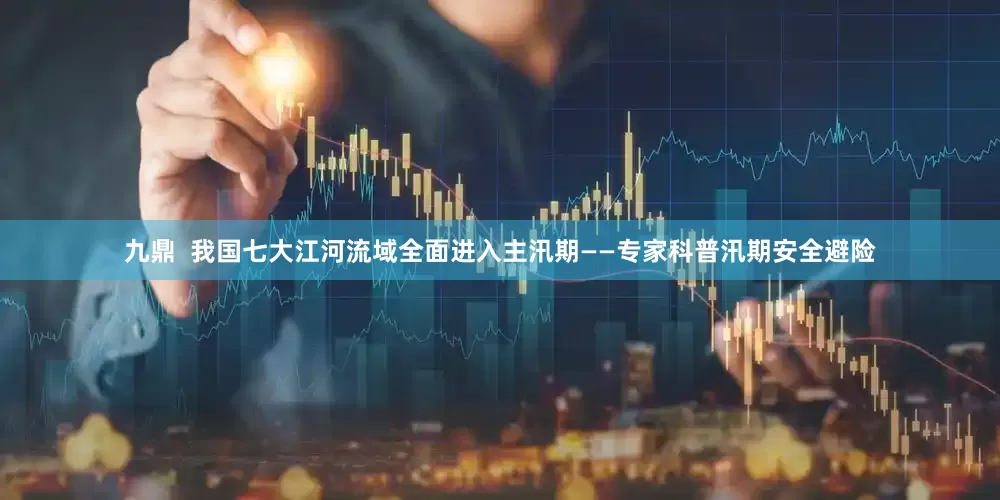 九鼎  我国七大江河流域全面进入主汛期——专家科普汛期安全避险