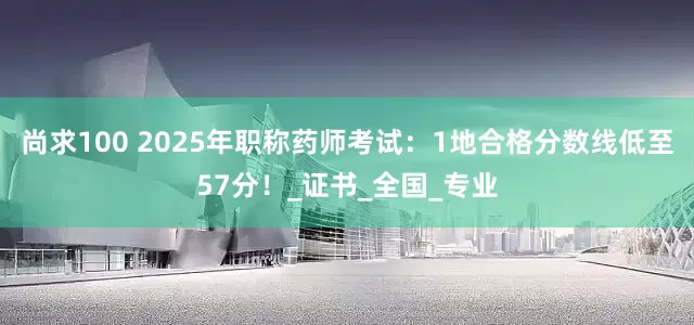 尚求100 2025年职称药师考试：1地合格分数线低至57分！_证书_全国_专业