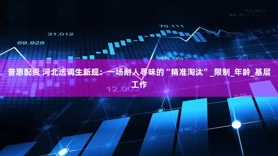 普惠配资 河北选调生新规：一场耐人寻味的“精准淘汰”_限制_年龄_基层工作