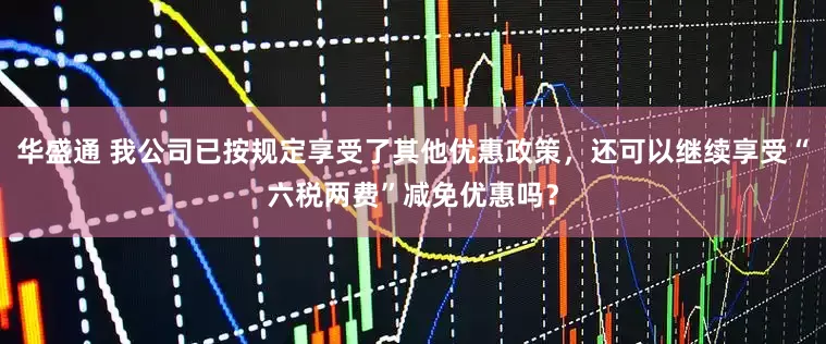 华盛通 我公司已按规定享受了其他优惠政策，还可以继续享受“六税两费”减免优惠吗？
