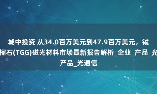 城中投资 从34.0百万美元到47.9百万美元，铽镓石榴石(TGG)磁光材料市场最新报告解析_企业_产品_光通信