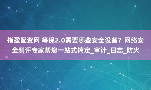 指盈配资网 等保2.0需要哪些安全设备？网络安全测评专家帮您一站式搞定_审计_日志_防火
