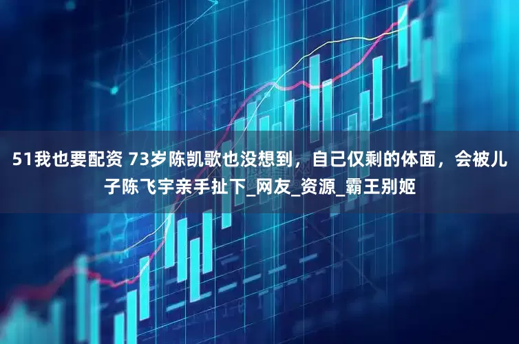 51我也要配资 73岁陈凯歌也没想到，自己仅剩的体面，会被儿子陈飞宇亲手扯下_网友_资源_霸王别姬