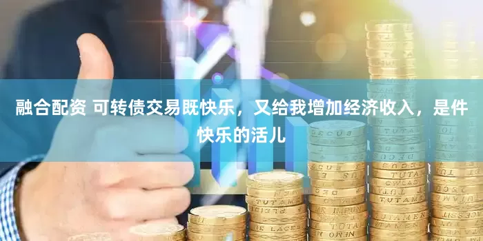 融合配资 可转债交易既快乐，又给我增加经济收入，是件快乐的活儿
