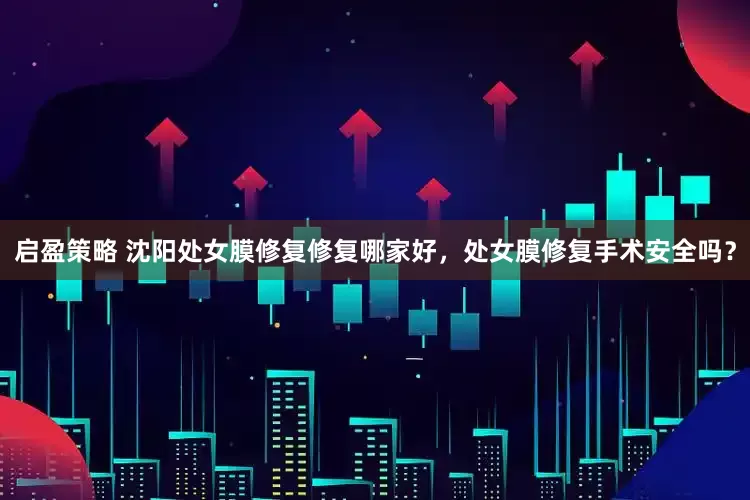 启盈策略 沈阳处女膜修复修复哪家好，处女膜修复手术安全吗？