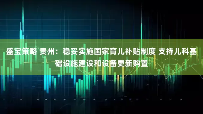 盛宝策略 贵州：稳妥实施国家育儿补贴制度 支持儿科基础设施建设和设备更新购置