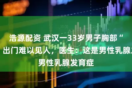 浩源配资 武汉一33岁男子胸部“发育” 出门难以见人，医生：这是男性乳腺发育症