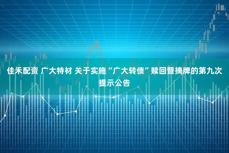 佳禾配资 广大特材 关于实施“广大转债”赎回暨摘牌的第九次提示公告