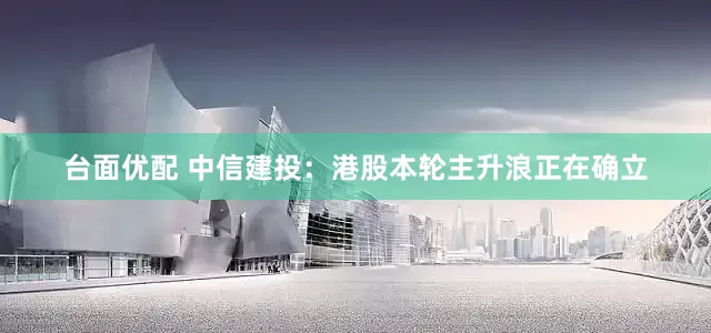 台面优配 中信建投：港股本轮主升浪正在确立