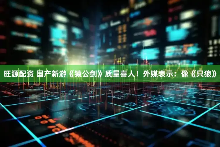 旺源配资 国产新游《猿公剑》质量喜人！外媒表示：像《只狼》